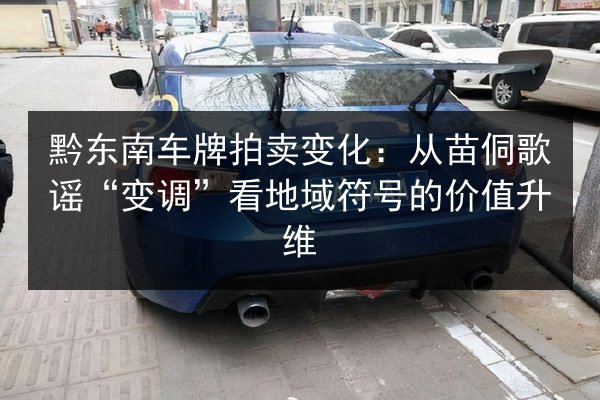 黔东南车牌拍卖变化:从苗侗歌谣“变调”看地域符号的价值升维 第2张 黔东南车牌拍卖变化:从苗侗歌谣“变调”看地域符号的价值升维 第2张
