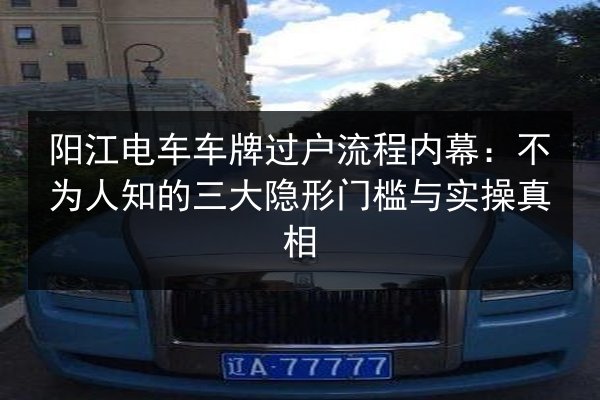 阳江电车车牌过户流程内幕：不为人知的三大隐形门槛与实操真相