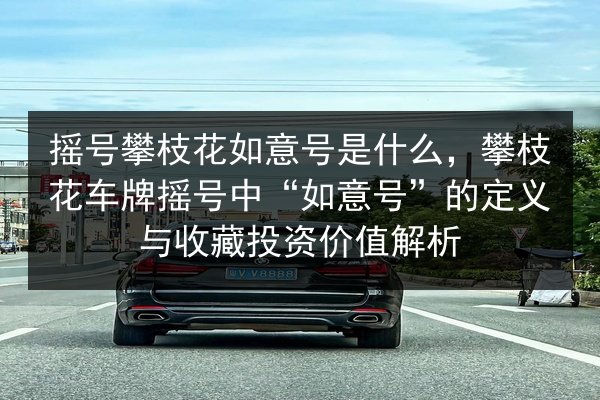 摇号攀枝花如意号是什么,攀枝花车牌摇号中“如意号”的定义与收藏投资价值解析 第3张 摇号攀枝花如意号是什么,攀枝花车牌摇号中“如意号”的定义与收藏投资价值解析 第3张