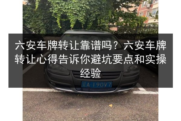 六安车牌转让靠谱吗？六安车牌转让心得告诉你避坑要点和实操经验