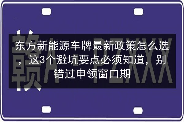 东方新能源车牌最新政策怎么选，这3个避坑要点必须知道，别错过申领窗口期