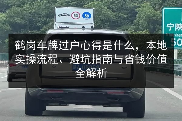 鹤岗车牌过户心得是什么,本地实操流程、避坑指南与省钱价值全解析 第3张 鹤岗车牌过户心得是什么,本地实操流程、避坑指南与省钱价值全解析 第3张