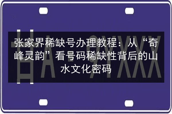 张家界稀缺号办理教程:从“奇峰灵韵”看号码稀缺性背后的山水文化密码 第3张 张家界稀缺号办理教程:从“奇峰灵韵”看号码稀缺性背后的山水文化密码 第3张