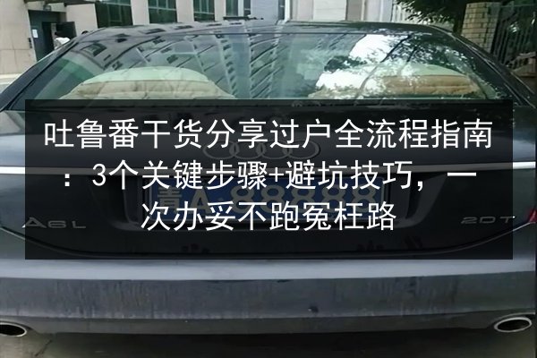 吐鲁番干货分享过户全流程指南：3个关键步骤+避坑技巧，一次办妥不跑冤枉路
