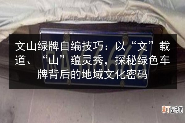文山绿牌自编技巧：以“文”载道、“山”蕴灵秀，探秘绿色车牌背后的地域文化密码