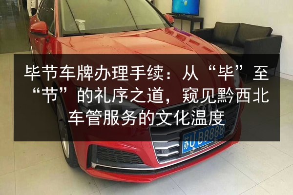 毕节车牌办理手续：从“毕”至“节”的礼序之道，窥见黔西北车管服务的文化温度
