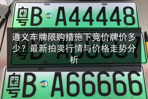 遵义车牌限购措施下竞价牌价多少？最新拍卖行情与价格走势分析 第1张
