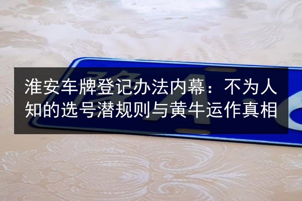 淮安车牌登记办法内幕：不为人知的选号潜规则与黄牛运作真相