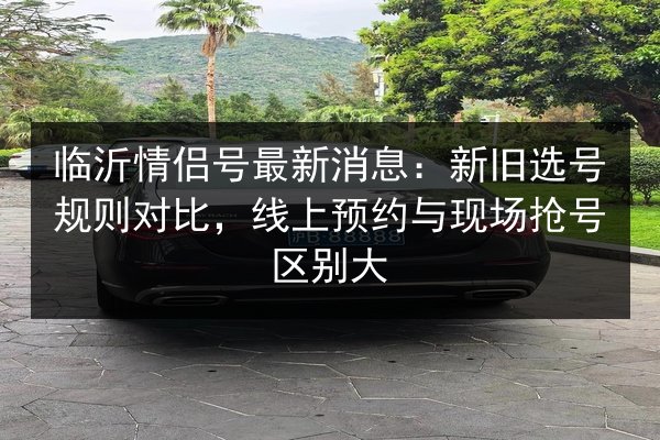临沂情侣号最新消息：新旧选号规则对比，线上预约与现场抢号区别大 第3张