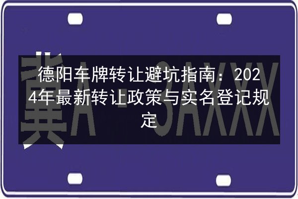 德阳车牌转让避坑指南:2024年最新转让政策与实名登记规定 第2张 德阳车牌转让避坑指南:2024年最新转让政策与实名登记规定 第2张