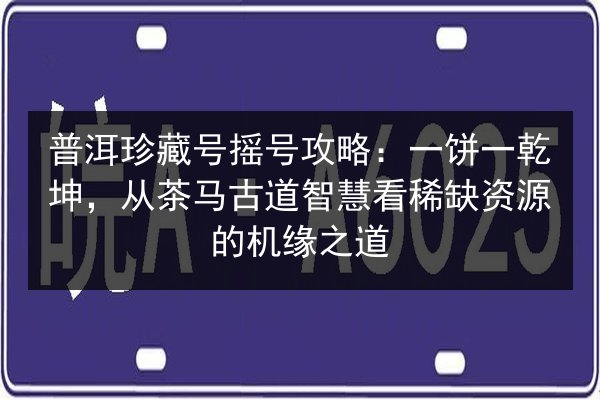 普洱珍藏号摇号攻略:一饼一乾坤,从茶马古道智慧看稀缺资源的机缘之道 第3张 普洱珍藏号摇号攻略:一饼一乾坤,从茶马古道智慧看稀缺资源的机缘之道 第3张