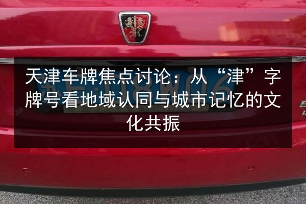 天津车牌焦点讨论：从“津”字牌号看地域认同与城市记忆的文化共振
