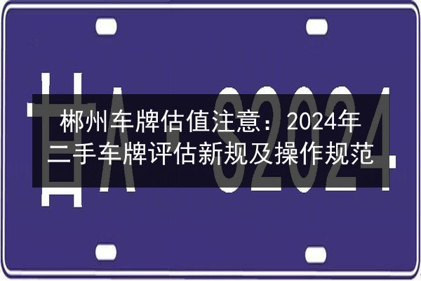 郴州车牌估值注意：2024年二手车牌评估新规及操作规范