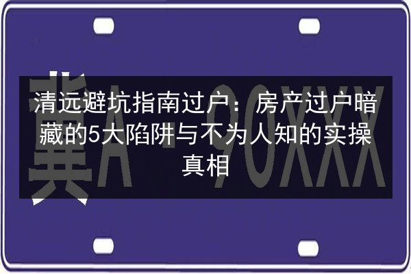 清远避坑指南过户:房产过户暗藏的5大陷阱与不为人知的实操真相 第2张 清远避坑指南过户:房产过户暗藏的5大陷阱与不为人知的实操真相 第2张