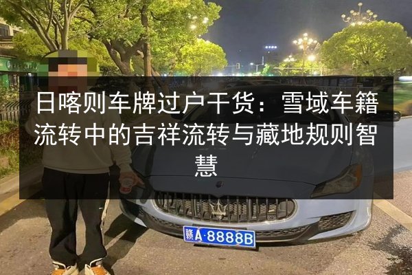日喀则车牌过户干货：雪域车籍流转中的吉祥流转与藏地规则智慧 第2张