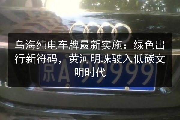 乌海纯电车牌最新实施：绿色出行新符码，黄河明珠驶入低碳文明时代 第2张