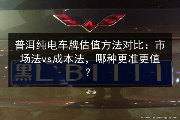 普洱纯电车牌估值方法对比:市场法vs成本法,哪种更准更值? 第2张 普洱纯电车牌估值方法对比:市场法vs成本法,哪种更准更值? 第2张