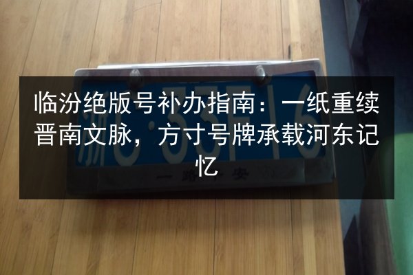 临汾绝版号补办指南：一纸重续晋南文脉，方寸号牌承载河东记忆