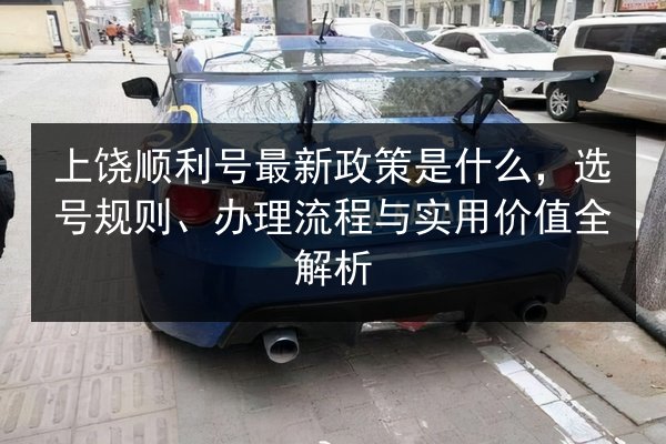 上饶顺利号最新政策是什么，选号规则、办理流程与实用价值全解析 第2张