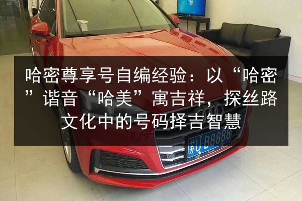 哈密尊享号自编经验：以“哈密”谐音“哈美”寓吉祥，探丝路文化中的号码择吉智慧 第3张