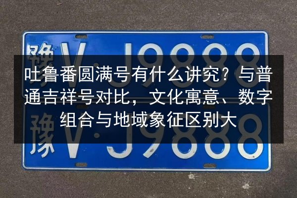 吐鲁番圆满号有什么讲究？与普通吉祥号对比，文化寓意、数字组合与地域象征区别大