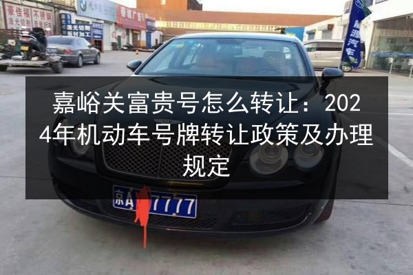 嘉峪关富贵号怎么转让:2024年机动车号牌转让政策及办理规定 第2张 嘉峪关富贵号怎么转让:2024年机动车号牌转让政策及办理规定 第2张