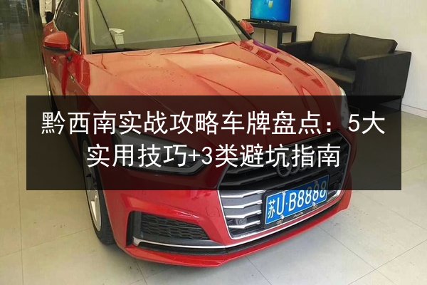 黔西南实战攻略车牌盘点：5大实用技巧+3类避坑指南