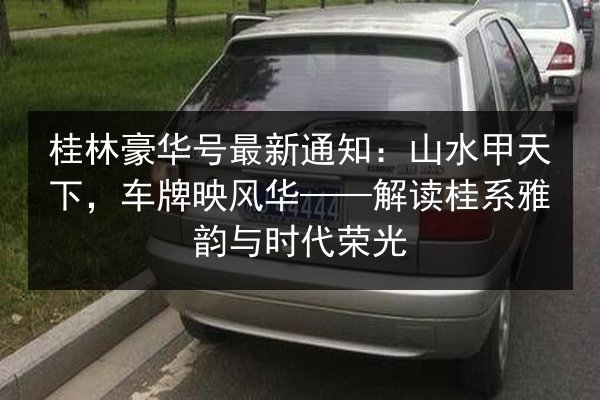 桂林豪华号最新通知:山水甲天下,车牌映风华——解读桂系雅韵与时代荣光 第2张 桂林豪华号最新通知:山水甲天下,车牌映风华——解读桂系雅韵与时代荣光 第2张