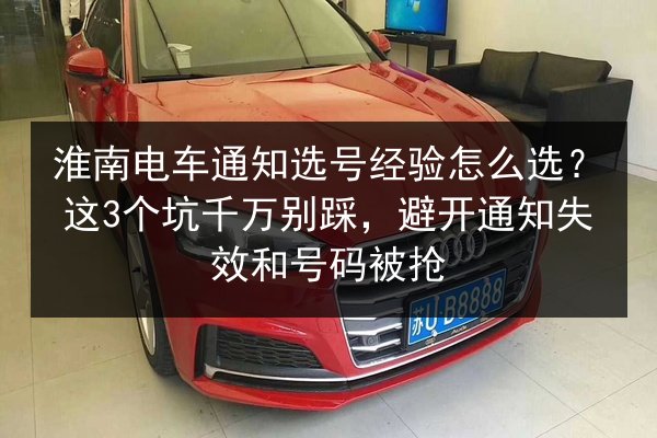 淮南电车通知选号经验怎么选？这3个坑千万别踩，避开通知失效和号码被抢
