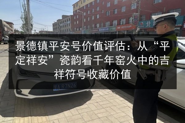 景德镇平安号价值评估:从“平定祥安”瓷韵看千年窑火中的吉祥符号收藏价值 第2张 景德镇平安号价值评估:从“平定祥安”瓷韵看千年窑火中的吉祥符号收藏价值 第2张