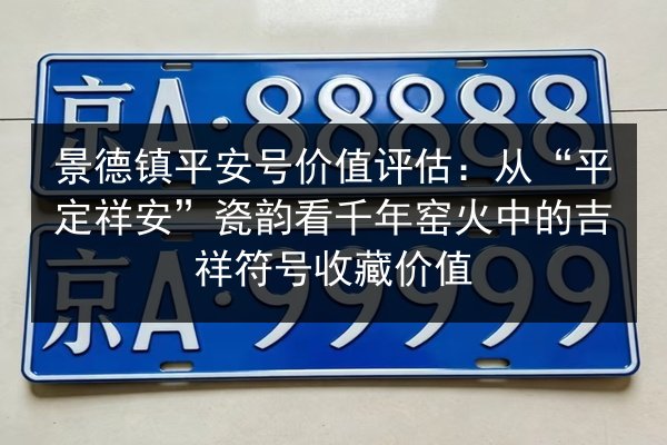 景德镇平安号价值评估:从“平定祥安”瓷韵看千年窑火中的吉祥符号收藏价值 第3张 景德镇平安号价值评估:从“平定祥安”瓷韵看千年窑火中的吉祥符号收藏价值 第3张