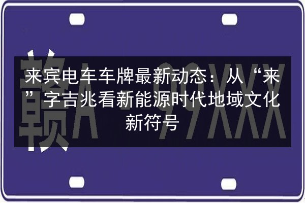 来宾电车车牌最新动态:从“来”字吉兆看新能源时代地域文化新符号 第2张 来宾电车车牌最新动态:从“来”字吉兆看新能源时代地域文化新符号 第2张