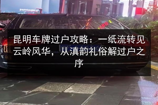 昆明车牌过户攻略：一纸流转见云岭风华，从滇韵礼俗解过户之序 第2张