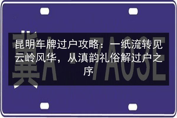 昆明车牌过户攻略：一纸流转见云岭风华，从滇韵礼俗解过户之序 第3张