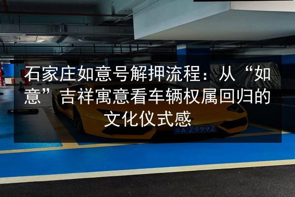 石家庄如意号解押流程:从“如意”吉祥寓意看车辆权属回归的文化仪式感 第2张 石家庄如意号解押流程:从“如意”吉祥寓意看车辆权属回归的文化仪式感 第2张