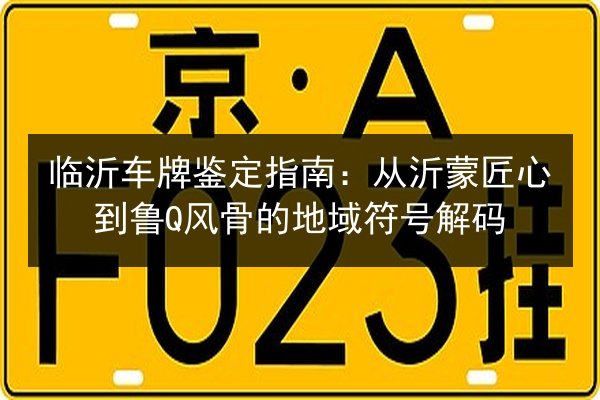 临沂车牌鉴定指南：从沂蒙匠心到鲁Q风骨的地域符号解码