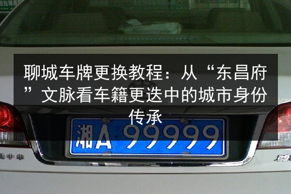 聊城车牌更换教程：从“东昌府”文脉看车籍更迭中的城市身份传承
