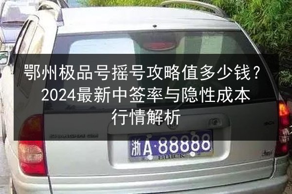 鄂州极品号摇号攻略值多少钱?2024最新中签率与隐性成本行情解析 第2张 鄂州极品号摇号攻略值多少钱?2024最新中签率与隐性成本行情解析 第2张