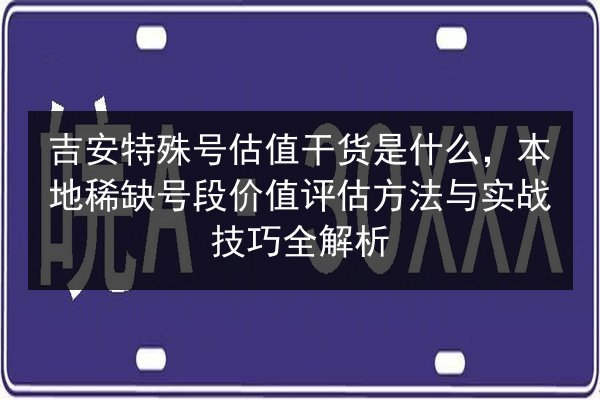 吉安特殊号估值干货是什么，本地稀缺号段价值评估方法与实战技巧全解析 第2张