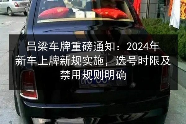 吕梁车牌重磅通知：2024年新车上牌新规实施，选号时限及禁用规则明确