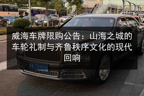 威海车牌限购公告:山海之城的车轮礼制与齐鲁秩序文化的现代回响 第3张 威海车牌限购公告:山海之城的车轮礼制与齐鲁秩序文化的现代回响 第3张