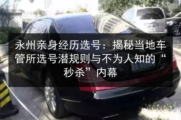 永州亲身经历选号：揭秘当地车管所选号潜规则与不为人知的“秒杀”内幕