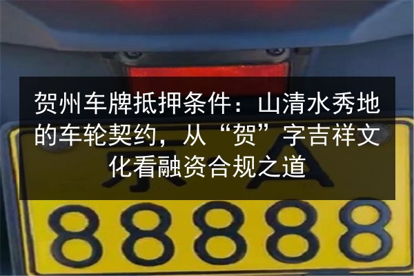 贺州车牌抵押条件：山清水秀地的车轮契约，从“贺”字吉祥文化看融资合规之道 第2张