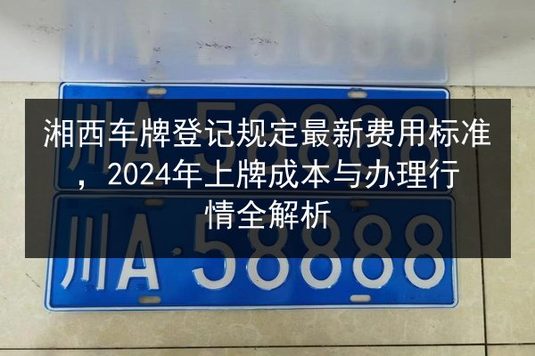湘西车牌登记规定最新费用标准，2024年上牌成本与办理行情全解析