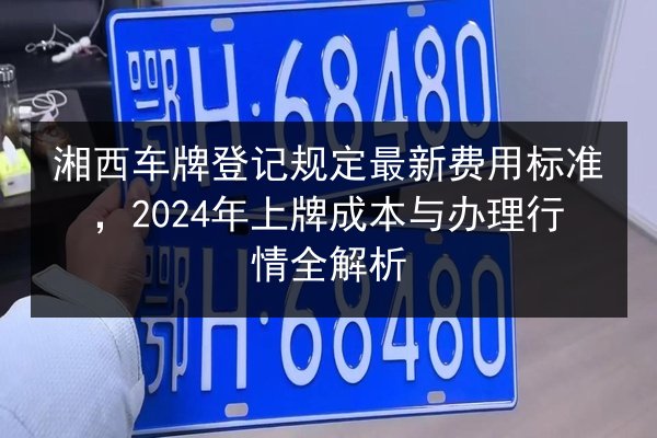 湘西车牌登记规定最新费用标准，2024年上牌成本与办理行情全解析 第2张