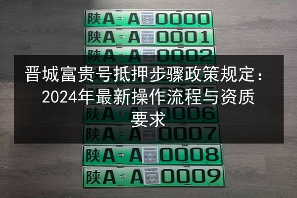 晋城富贵号抵押步骤政策规定：2024年最新操作流程与资质要求