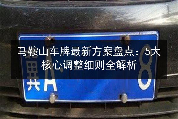 马鞍山车牌最新方案盘点：5大核心调整细则全解析 第2张