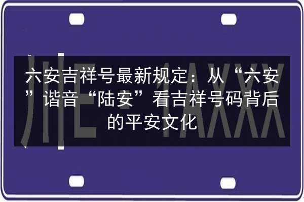 六安吉祥号最新规定:从“六安”谐音“陆安”看吉祥号码背后的平安文化 第3张 六安吉祥号最新规定:从“六安”谐音“陆安”看吉祥号码背后的平安文化 第3张