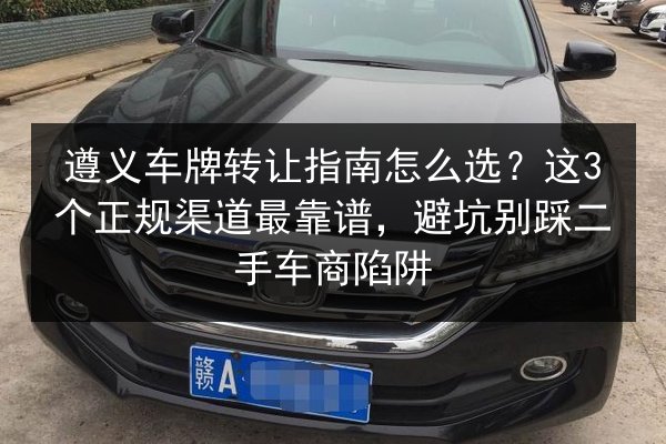 遵义车牌转让指南怎么选？这3个正规渠道最靠谱，避坑别踩二手车商陷阱