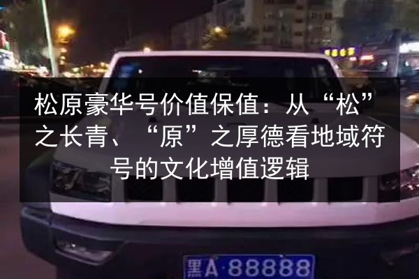 松原豪华号价值保值：从“松”之长青、“原”之厚德看地域符号的文化增值逻辑